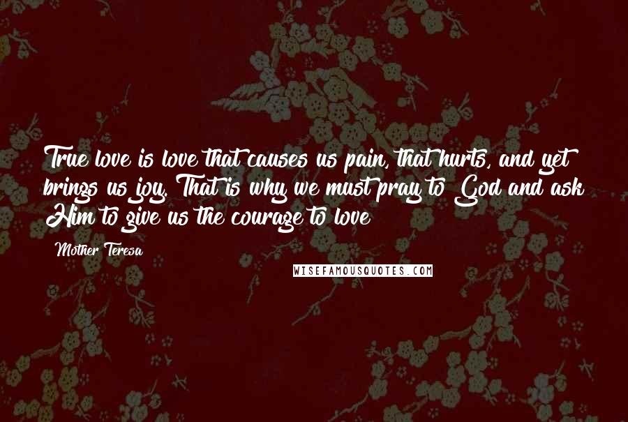 Mother Teresa Quotes: True love is love that causes us pain, that hurts, and yet brings us joy. That is why we must pray to God and ask Him to give us the courage to love