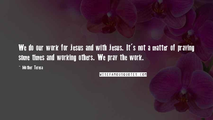 Mother Teresa Quotes: We do our work for Jesus and with Jesus. It's not a matter of praying some times and working others. We pray the work.