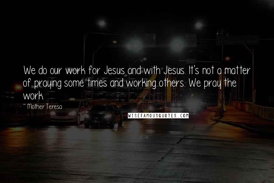 Mother Teresa Quotes: We do our work for Jesus and with Jesus. It's not a matter of praying some times and working others. We pray the work.