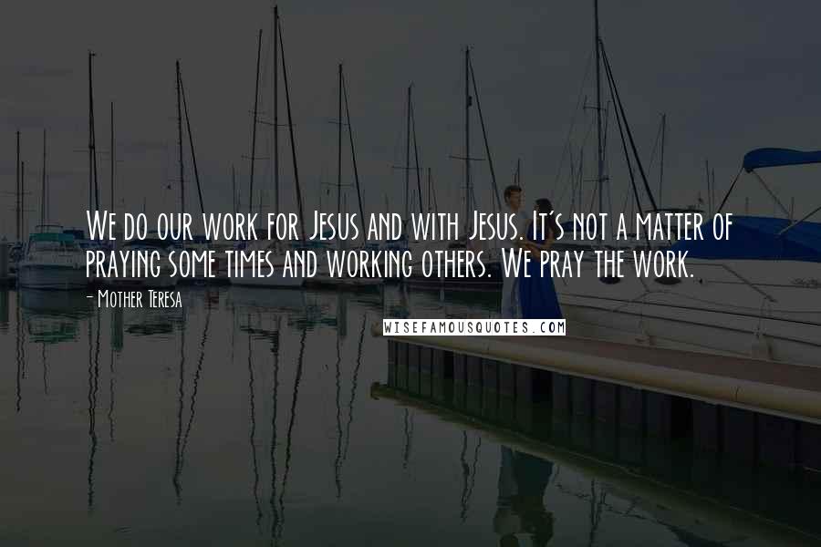 Mother Teresa Quotes: We do our work for Jesus and with Jesus. It's not a matter of praying some times and working others. We pray the work.