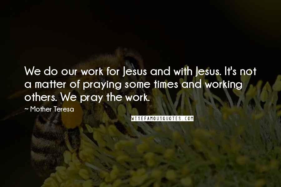 Mother Teresa Quotes: We do our work for Jesus and with Jesus. It's not a matter of praying some times and working others. We pray the work.