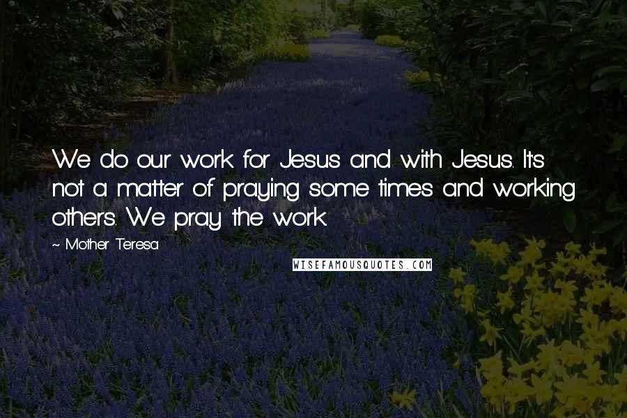 Mother Teresa Quotes: We do our work for Jesus and with Jesus. It's not a matter of praying some times and working others. We pray the work.