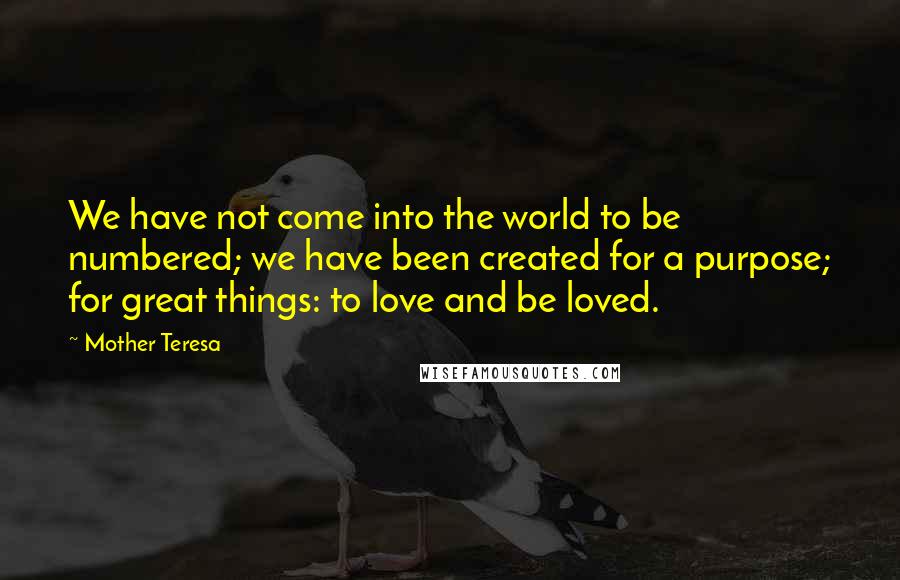 Mother Teresa Quotes: We have not come into the world to be numbered; we have been created for a purpose; for great things: to love and be loved.