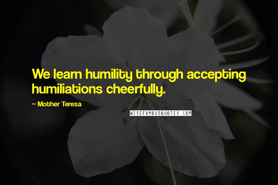 Mother Teresa Quotes: We learn humility through accepting humiliations cheerfully.