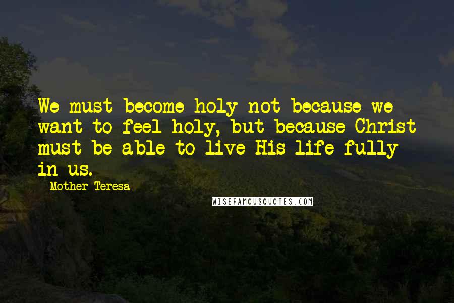 Mother Teresa Quotes: We must become holy not because we want to feel holy, but because Christ must be able to live His life fully in us.