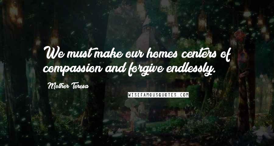 Mother Teresa Quotes: We must make our homes centers of compassion and forgive endlessly.