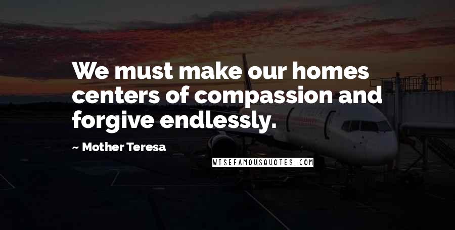 Mother Teresa Quotes: We must make our homes centers of compassion and forgive endlessly.