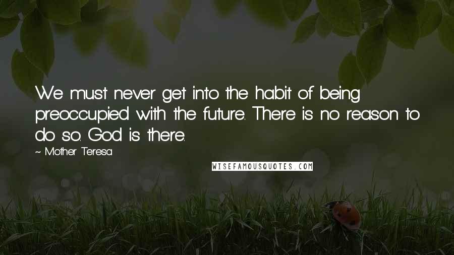 Mother Teresa Quotes: We must never get into the habit of being preoccupied with the future. There is no reason to do so. God is there.