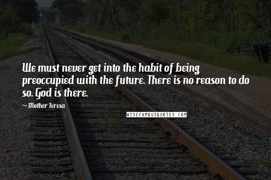 Mother Teresa Quotes: We must never get into the habit of being preoccupied with the future. There is no reason to do so. God is there.