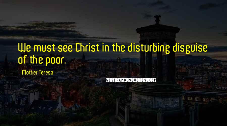 Mother Teresa Quotes: We must see Christ in the disturbing disguise of the poor.