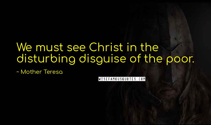 Mother Teresa Quotes: We must see Christ in the disturbing disguise of the poor.