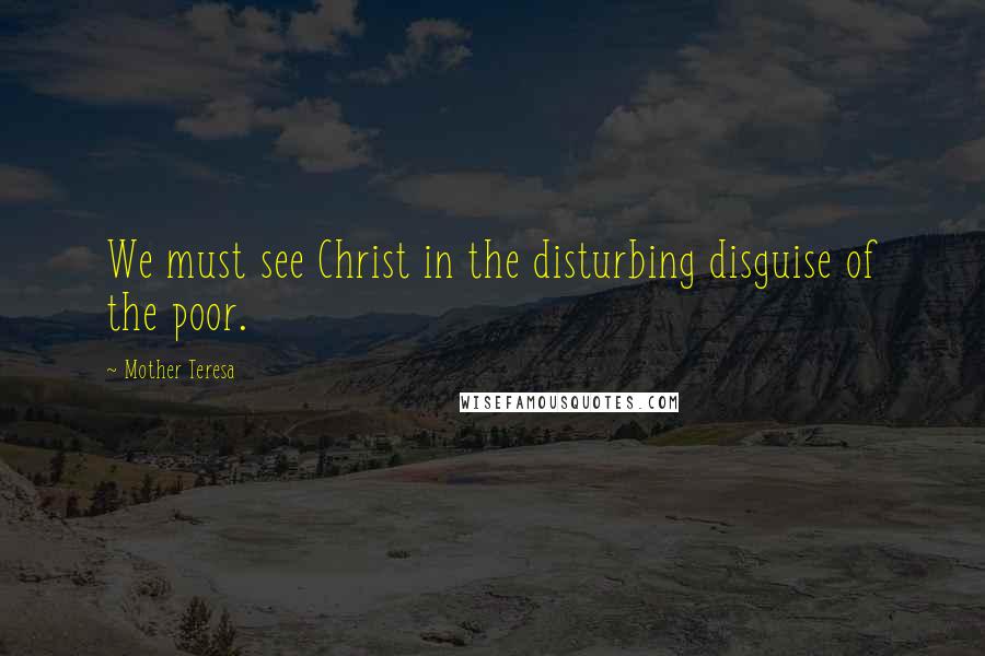 Mother Teresa Quotes: We must see Christ in the disturbing disguise of the poor.