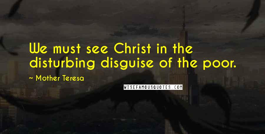 Mother Teresa Quotes: We must see Christ in the disturbing disguise of the poor.