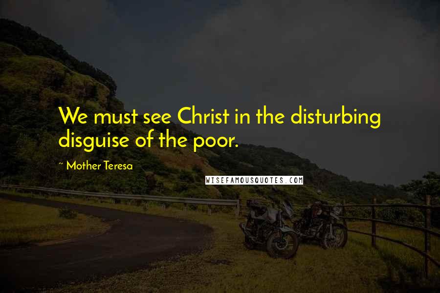 Mother Teresa Quotes: We must see Christ in the disturbing disguise of the poor.