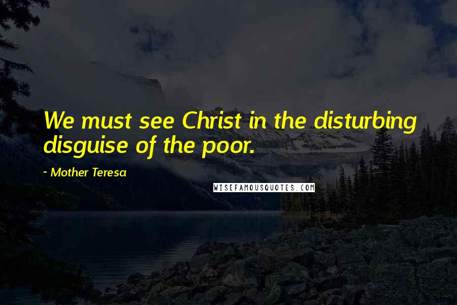 Mother Teresa Quotes: We must see Christ in the disturbing disguise of the poor.