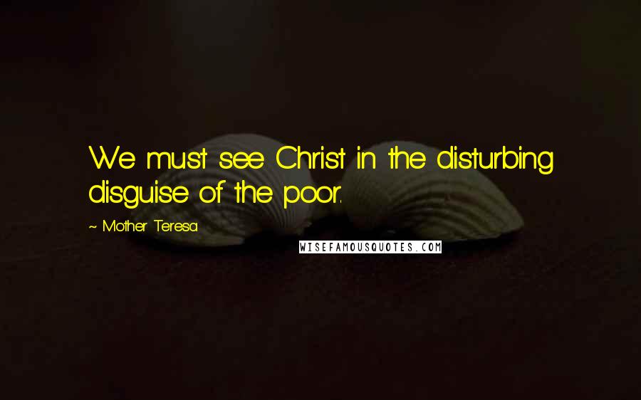 Mother Teresa Quotes: We must see Christ in the disturbing disguise of the poor.