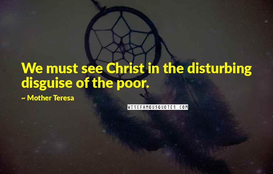 Mother Teresa Quotes: We must see Christ in the disturbing disguise of the poor.