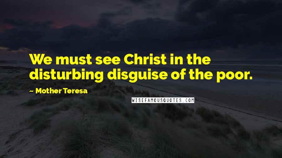 Mother Teresa Quotes: We must see Christ in the disturbing disguise of the poor.