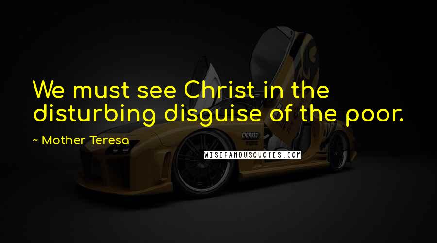 Mother Teresa Quotes: We must see Christ in the disturbing disguise of the poor.