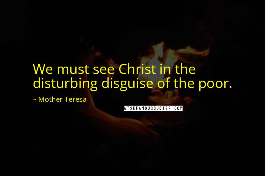 Mother Teresa Quotes: We must see Christ in the disturbing disguise of the poor.