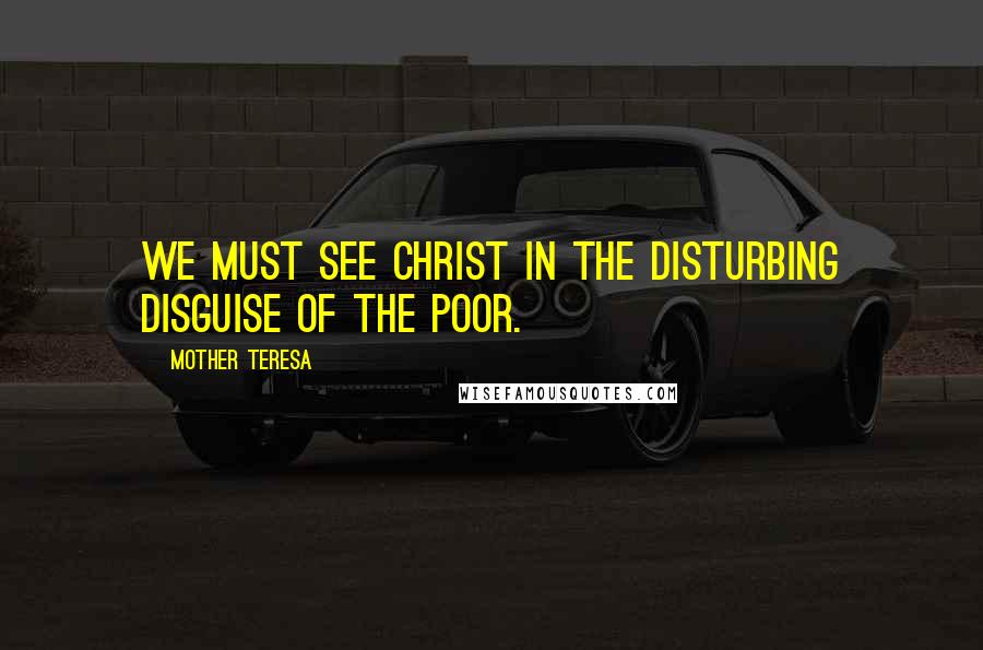 Mother Teresa Quotes: We must see Christ in the disturbing disguise of the poor.