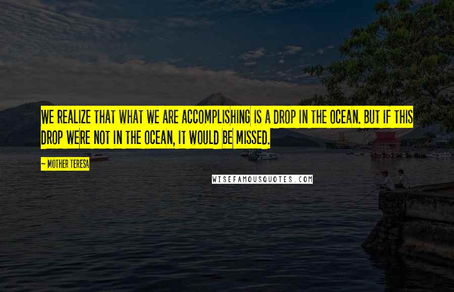 Mother Teresa Quotes: We realize that what we are accomplishing is a drop in the ocean. But if this drop were not in the ocean, it would be missed.