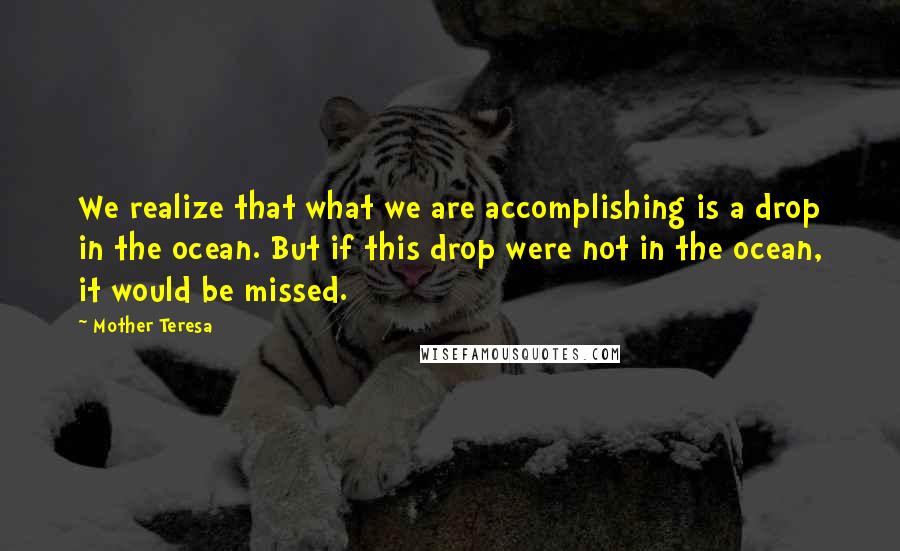 Mother Teresa Quotes: We realize that what we are accomplishing is a drop in the ocean. But if this drop were not in the ocean, it would be missed.