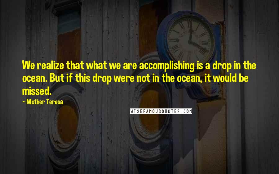 Mother Teresa Quotes: We realize that what we are accomplishing is a drop in the ocean. But if this drop were not in the ocean, it would be missed.