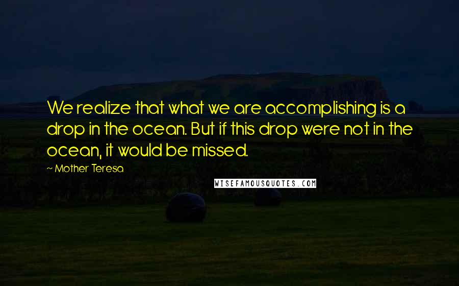 Mother Teresa Quotes: We realize that what we are accomplishing is a drop in the ocean. But if this drop were not in the ocean, it would be missed.