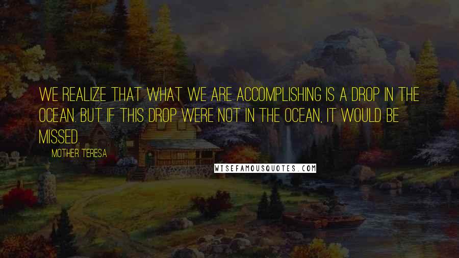 Mother Teresa Quotes: We realize that what we are accomplishing is a drop in the ocean. But if this drop were not in the ocean, it would be missed.