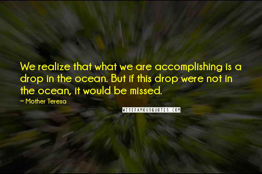 Mother Teresa Quotes: We realize that what we are accomplishing is a drop in the ocean. But if this drop were not in the ocean, it would be missed.