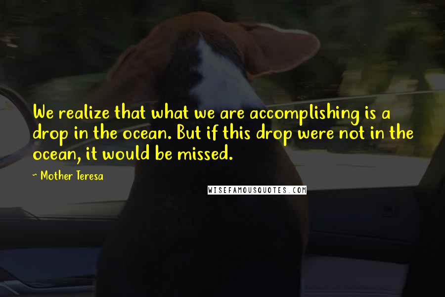 Mother Teresa Quotes: We realize that what we are accomplishing is a drop in the ocean. But if this drop were not in the ocean, it would be missed.