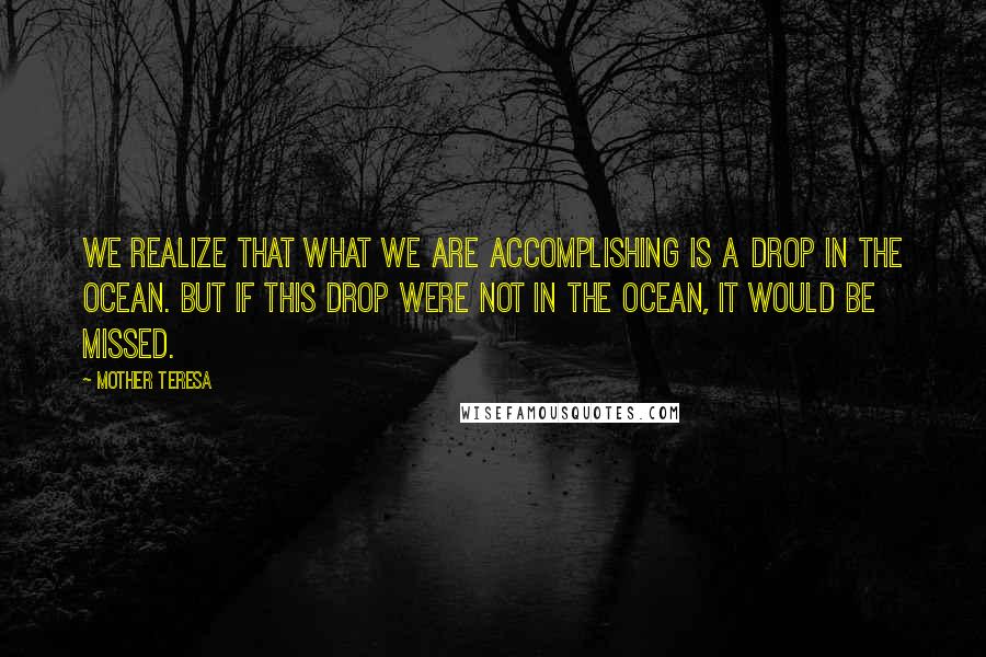Mother Teresa Quotes: We realize that what we are accomplishing is a drop in the ocean. But if this drop were not in the ocean, it would be missed.