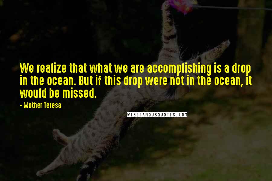 Mother Teresa Quotes: We realize that what we are accomplishing is a drop in the ocean. But if this drop were not in the ocean, it would be missed.