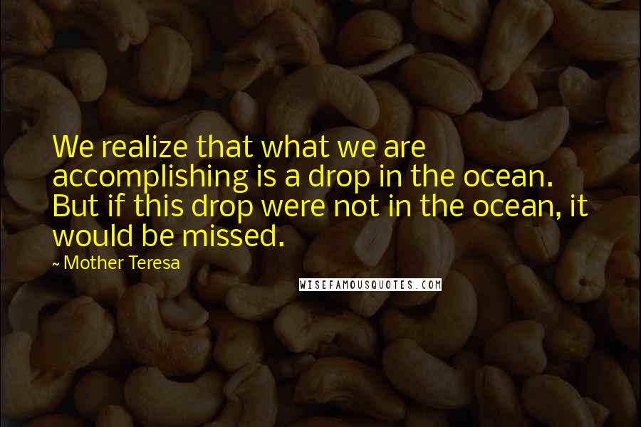 Mother Teresa Quotes: We realize that what we are accomplishing is a drop in the ocean. But if this drop were not in the ocean, it would be missed.
