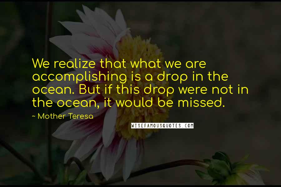 Mother Teresa Quotes: We realize that what we are accomplishing is a drop in the ocean. But if this drop were not in the ocean, it would be missed.