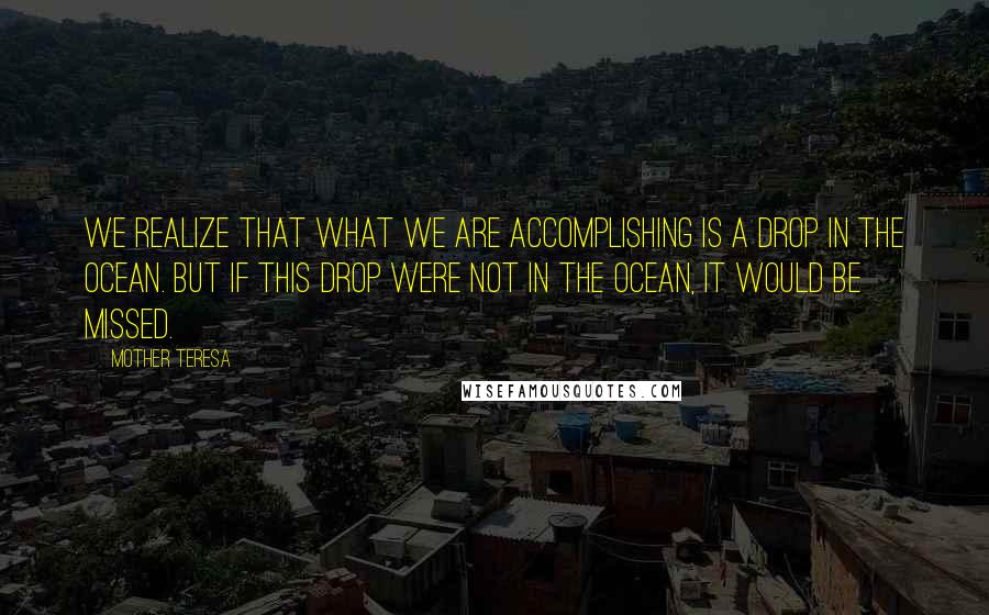 Mother Teresa Quotes: We realize that what we are accomplishing is a drop in the ocean. But if this drop were not in the ocean, it would be missed.