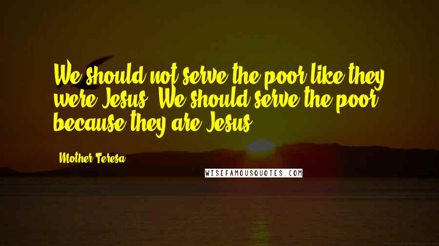 Mother Teresa Quotes: We should not serve the poor like they were Jesus. We should serve the poor because they are Jesus.