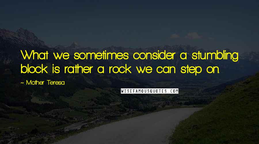 Mother Teresa Quotes: What we sometimes consider a stumbling block is rather a rock we can step on.