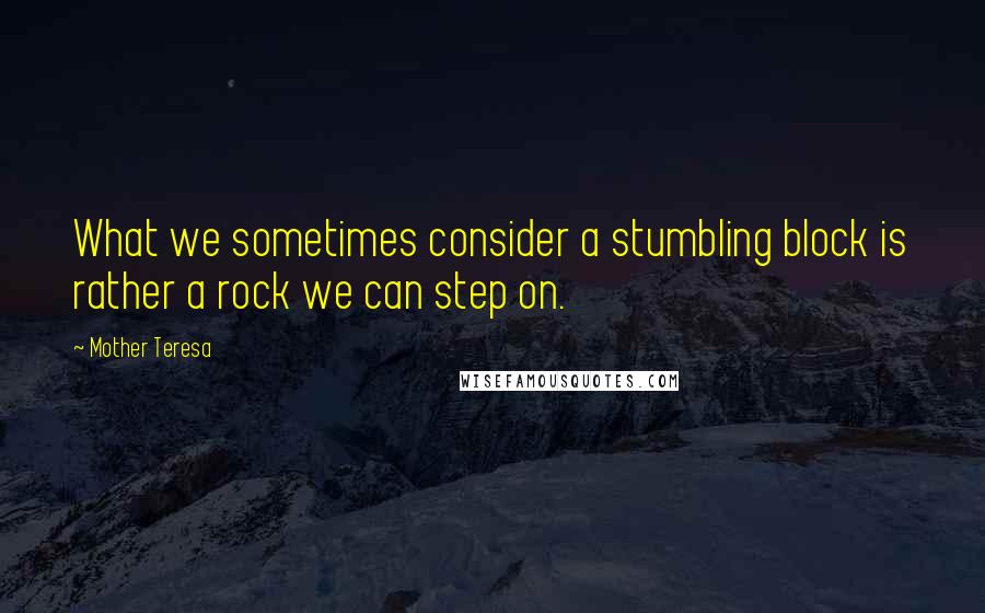 Mother Teresa Quotes: What we sometimes consider a stumbling block is rather a rock we can step on.