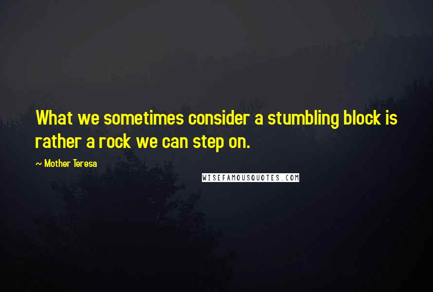 Mother Teresa Quotes: What we sometimes consider a stumbling block is rather a rock we can step on.