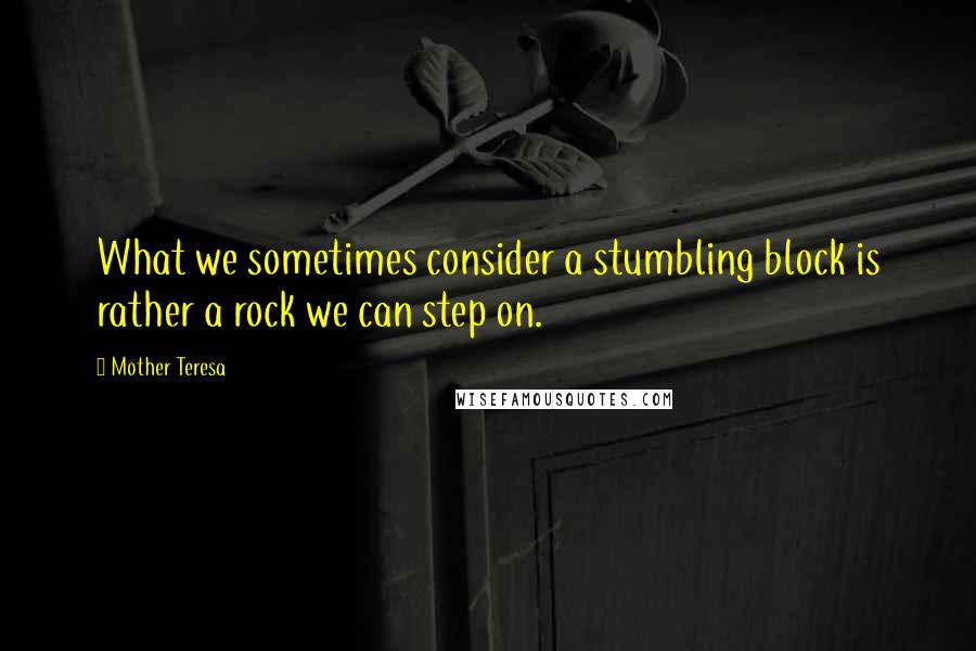 Mother Teresa Quotes: What we sometimes consider a stumbling block is rather a rock we can step on.