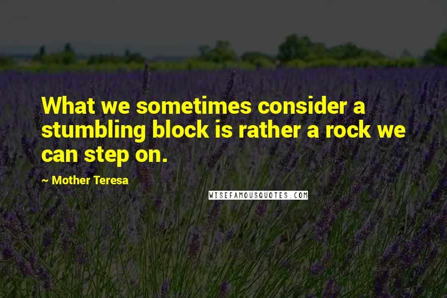 Mother Teresa Quotes: What we sometimes consider a stumbling block is rather a rock we can step on.
