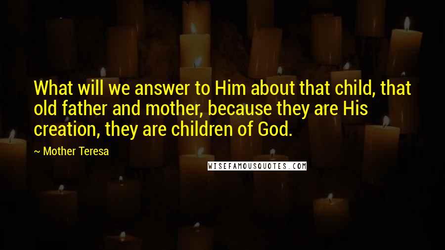 Mother Teresa Quotes: What will we answer to Him about that child, that old father and mother, because they are His creation, they are children of God.