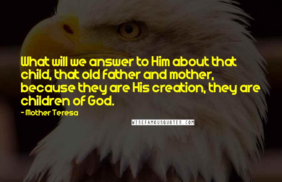 Mother Teresa Quotes: What will we answer to Him about that child, that old father and mother, because they are His creation, they are children of God.