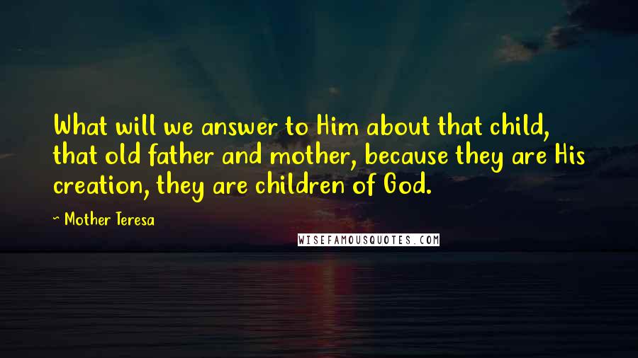 Mother Teresa Quotes: What will we answer to Him about that child, that old father and mother, because they are His creation, they are children of God.