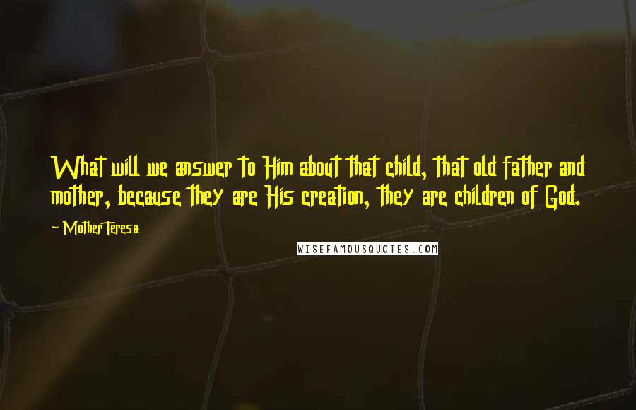 Mother Teresa Quotes: What will we answer to Him about that child, that old father and mother, because they are His creation, they are children of God.