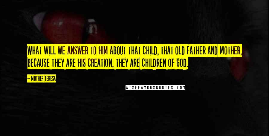 Mother Teresa Quotes: What will we answer to Him about that child, that old father and mother, because they are His creation, they are children of God.