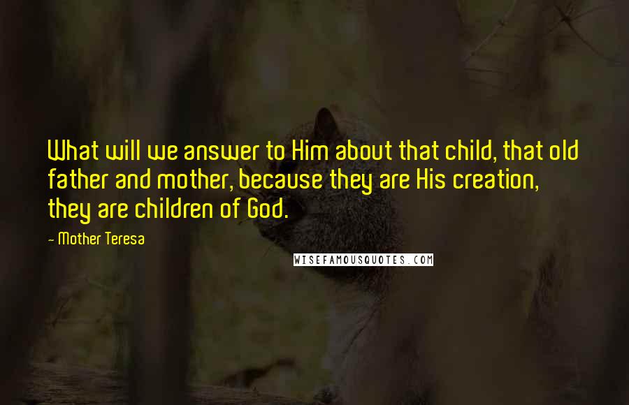 Mother Teresa Quotes: What will we answer to Him about that child, that old father and mother, because they are His creation, they are children of God.