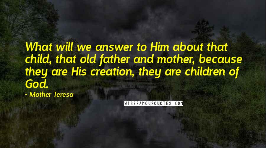 Mother Teresa Quotes: What will we answer to Him about that child, that old father and mother, because they are His creation, they are children of God.